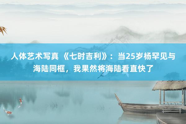 人体艺术写真 《七时吉利》：当25岁杨罕见与海陆同框，我果然将海陆看直快了