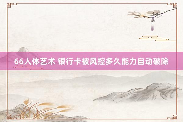 66人体艺术 银行卡被风控多久能力自动破除