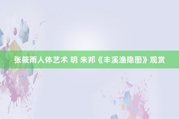 张筱雨人体艺术 明 朱邦《丰溪渔隐图》观赏