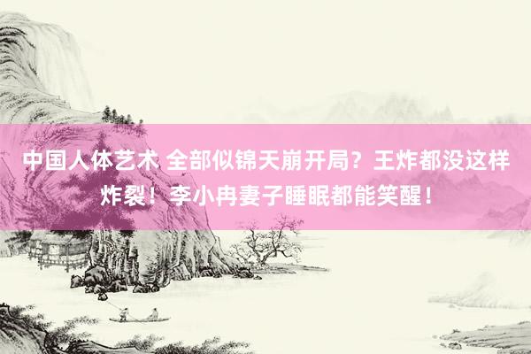 中国人体艺术 全部似锦天崩开局？王炸都没这样炸裂！李小冉妻子睡眠都能笑醒！