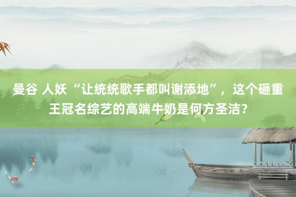曼谷 人妖 “让统统歌手都叫谢添地”，这个砸重王冠名综艺的高端牛奶是何方圣洁？