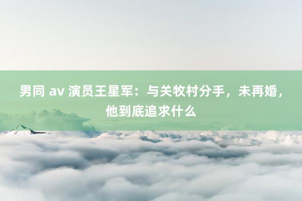 男同 av 演员王星军：与关牧村分手，未再婚，他到底追求什么