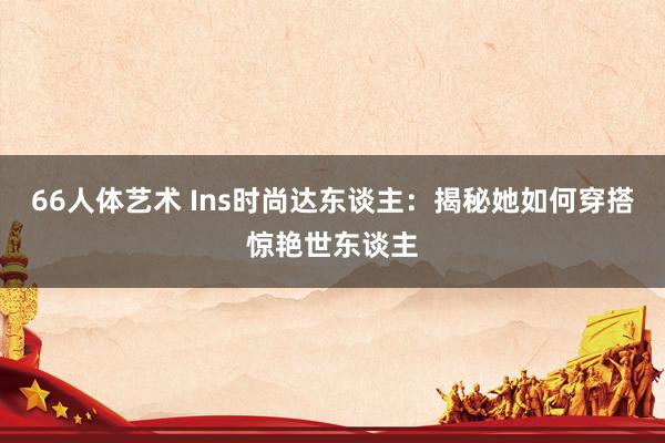 66人体艺术 Ins时尚达东谈主：揭秘她如何穿搭惊艳世东谈主