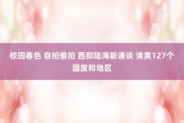 校园春色 自拍偷拍 西部陆海新通谈 清爽127个国度和地区