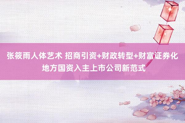 张筱雨人体艺术 招商引资+财政转型+财富证券化 地方国资入主上市公司新范式