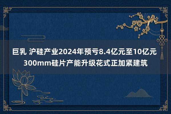 巨乳 沪硅产业2024年预亏8.4亿元至10亿元 300mm硅片产能升级花式正加紧建筑