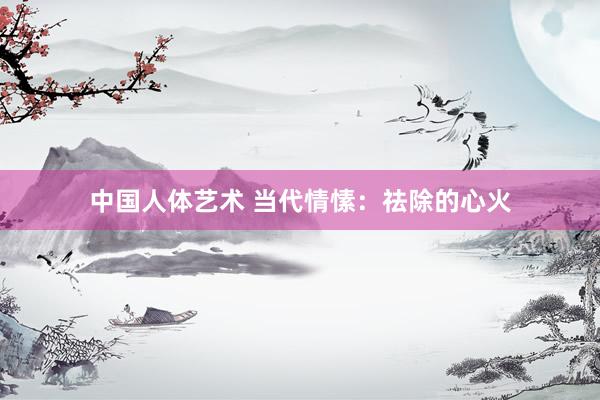 中国人体艺术 当代情愫：祛除的心火