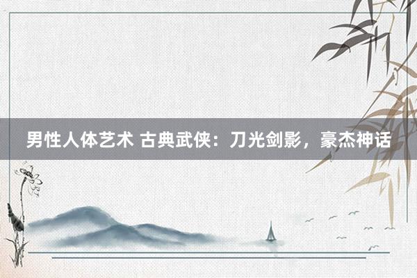 男性人体艺术 古典武侠：刀光剑影，豪杰神话