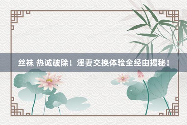 丝袜 热诚破除！淫妻交换体验全经由揭秘！