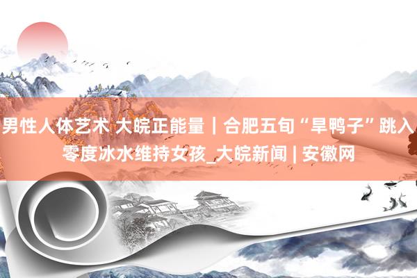 男性人体艺术 大皖正能量｜合肥五旬“旱鸭子”跳入零度冰水维持女孩_大皖新闻 | 安徽网