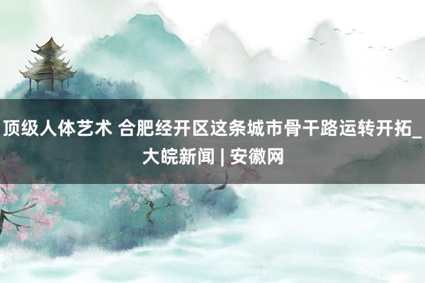 顶级人体艺术 合肥经开区这条城市骨干路运转开拓_大皖新闻 | 安徽网