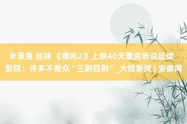 米菲兔 丝袜 《哪吒2》上映40天票房听说延续  影院：许多不雅众“三刷四刷”_大皖新闻 | 安徽网