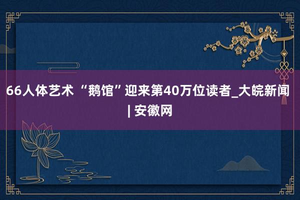 66人体艺术 “鹅馆”迎来第40万位读者_大皖新闻 | 安徽网