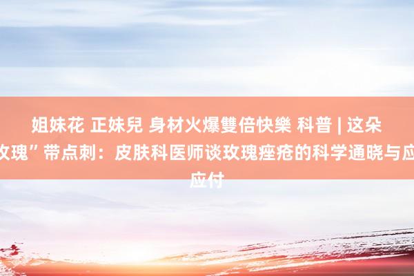 姐妹花 正妹兒 身材火爆雙倍快樂 科普 | 这朵“玫瑰”带点刺：皮肤科医师谈玫瑰痤疮的科学通晓与应付
