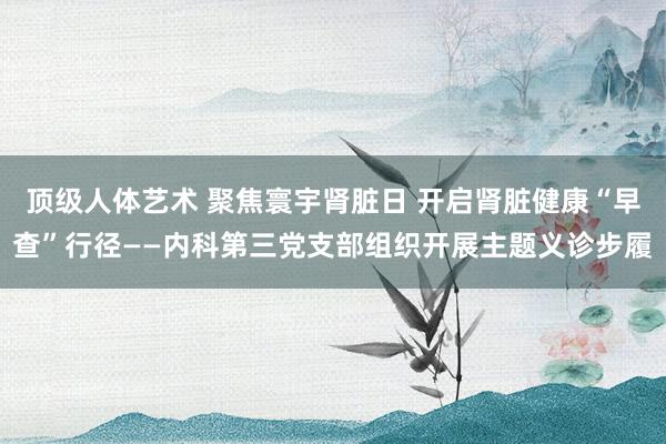 顶级人体艺术 聚焦寰宇肾脏日 开启肾脏健康“早查”行径——内科第三党支部组织开展主题义诊步履