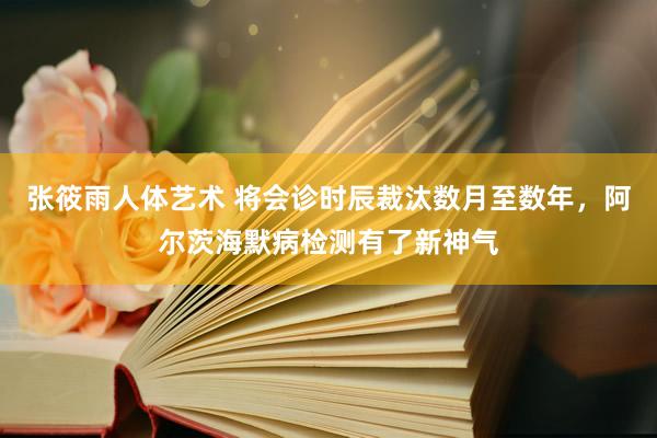 张筱雨人体艺术 将会诊时辰裁汰数月至数年，阿尔茨海默病检测有了新神气