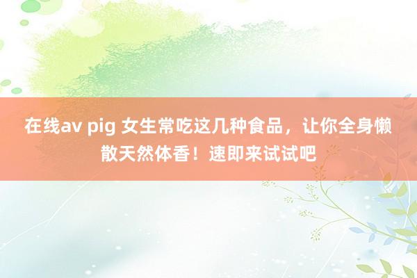在线av pig 女生常吃这几种食品，让你全身懒散天然体香！速即来试试吧