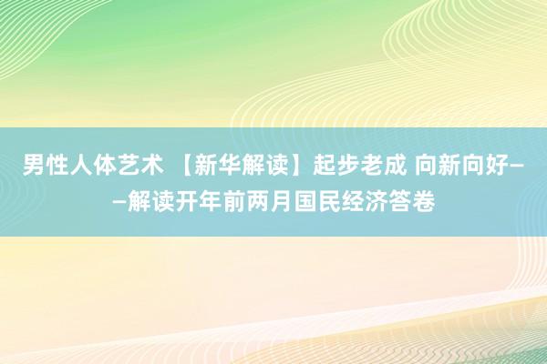 男性人体艺术 【新华解读】起步老成 向新向好——解读开年前两月国民经济答卷