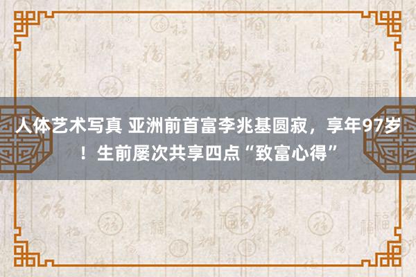 人体艺术写真 亚洲前首富李兆基圆寂，享年97岁！生前屡次共享四点“致富心得”