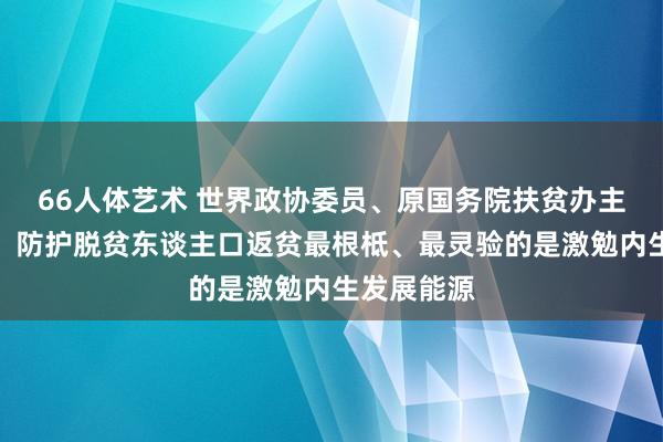 66人体艺术 世界政协委员、原国务院扶贫办主任刘永富：防护脱贫东谈主口返贫最根柢、最灵验的是激勉内生发展能源