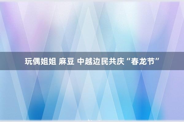 玩偶姐姐 麻豆 中越边民共庆“春龙节”