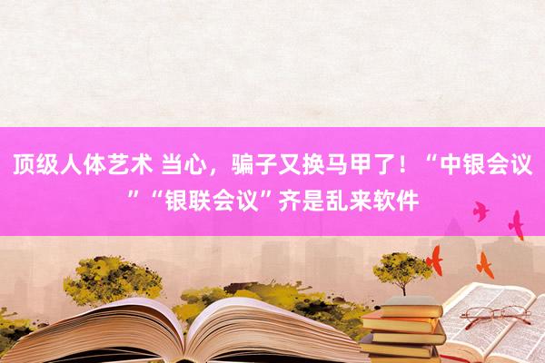 顶级人体艺术 当心，骗子又换马甲了！“中银会议”“银联会议”齐是乱来软件