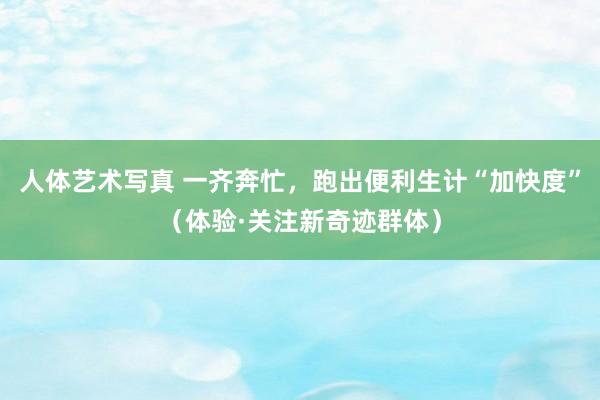人体艺术写真 一齐奔忙，跑出便利生计“加快度”（体验·关注新奇迹群体）