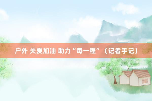 户外 关爱加油 助力“每一程”（记者手记）