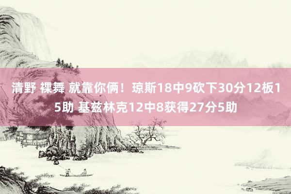 清野 裸舞 就靠你俩！琼斯18中9砍下30分12板15助 基兹林克12中8获得27分5助