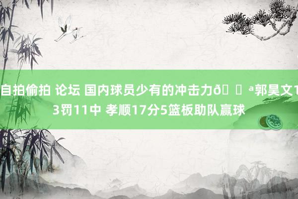 自拍偷拍 论坛 国内球员少有的冲击力💪郭昊文13罚11中 孝顺17分5篮板助队赢球