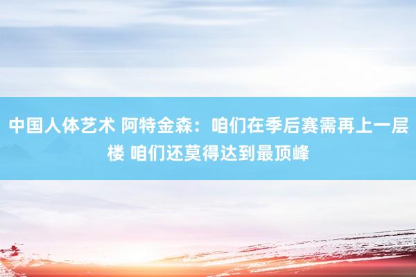 中国人体艺术 阿特金森：咱们在季后赛需再上一层楼 咱们还莫得达到最顶峰