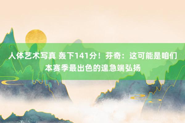 人体艺术写真 轰下141分！芬奇：这可能是咱们本赛季最出色的遑急端弘扬