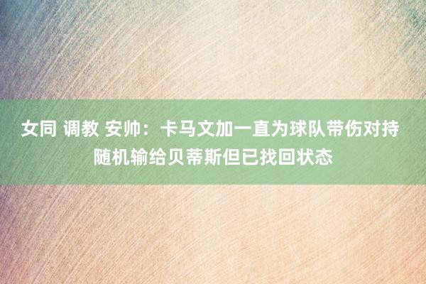 女同 调教 安帅：卡马文加一直为球队带伤对持 随机输给贝蒂斯但已找回状态