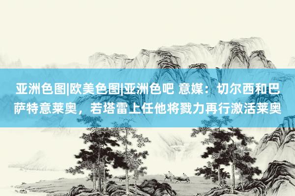 亚洲色图|欧美色图|亚洲色吧 意媒：切尔西和巴萨特意莱奥，若塔雷上任他将戮力再行激活莱奥