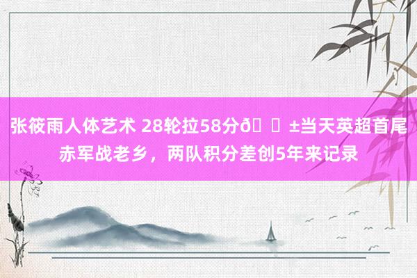 张筱雨人体艺术 28轮拉58分😱当天英超首尾赤军战老乡，两队积分差创5年来记录