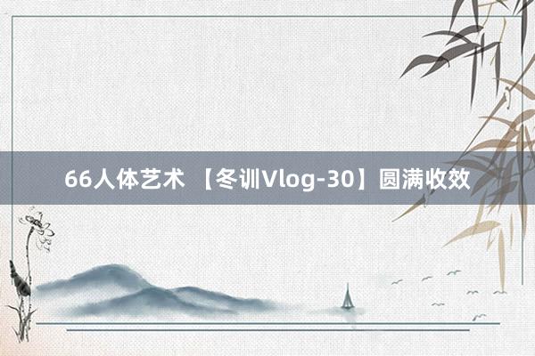 66人体艺术 【冬训Vlog-30】圆满收效