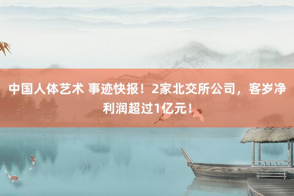 中国人体艺术 事迹快报！2家北交所公司，客岁净利润超过1亿元！