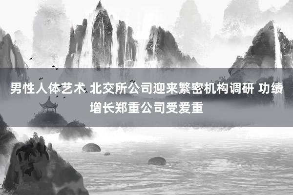 男性人体艺术 北交所公司迎来繁密机构调研 功绩增长郑重公司受爱重