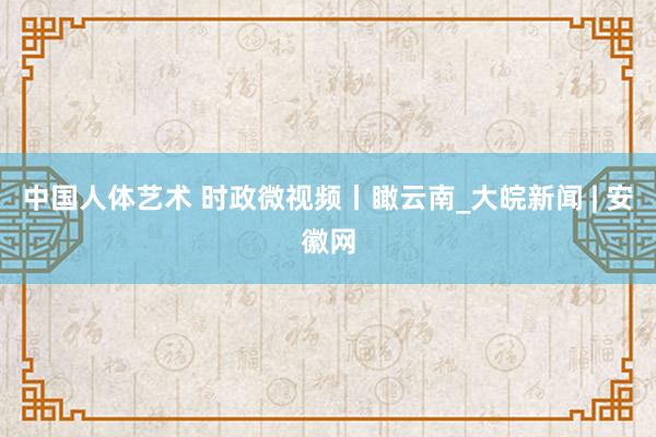 中国人体艺术 时政微视频丨瞰云南_大皖新闻 | 安徽网