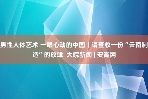 男性人体艺术 一眼心动的中国｜请查收一份“云南制造”的放肆_大皖新闻 | 安徽网