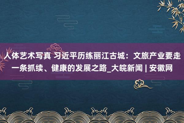 人体艺术写真 习近平历练丽江古城：文旅产业要走一条抓续、健康的发展之路_大皖新闻 | 安徽网