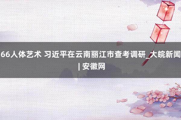 66人体艺术 习近平在云南丽江市查考调研_大皖新闻 | 安徽网
