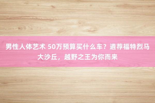 男性人体艺术 50万预算买什么车？遴荐福特烈马大沙丘，越野之王为你而来