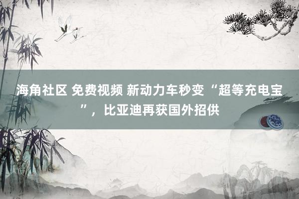 海角社区 免费视频 新动力车秒变 “超等充电宝”，比亚迪再获国外招供