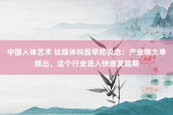 中国人体艺术 钛媒体科股早知说念：产业端大单频出，这个行业进入快速发延期