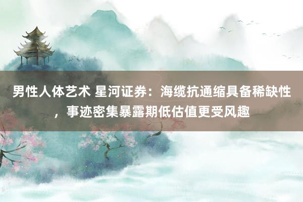 男性人体艺术 星河证券：海缆抗通缩具备稀缺性，事迹密集暴露期低估值更受风趣