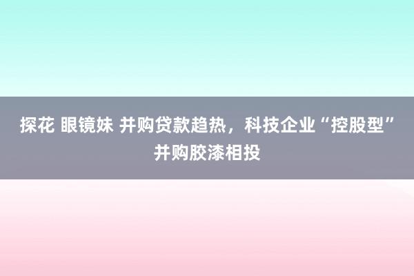 探花 眼镜妹 并购贷款趋热，科技企业“控股型”并购胶漆相投