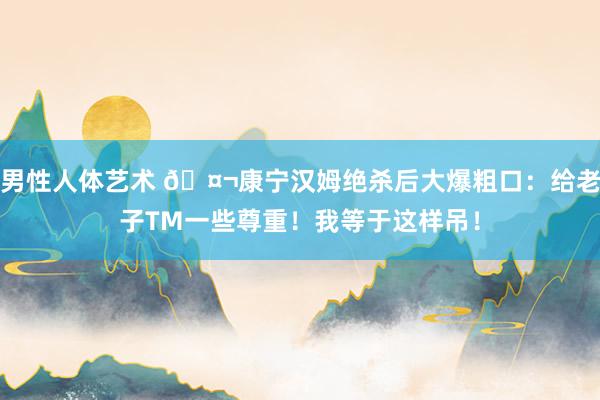 男性人体艺术 🤬康宁汉姆绝杀后大爆粗口：给老子TM一些尊重！我等于这样吊！