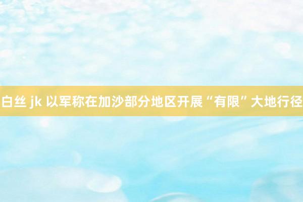 白丝 jk 以军称在加沙部分地区开展“有限”大地行径