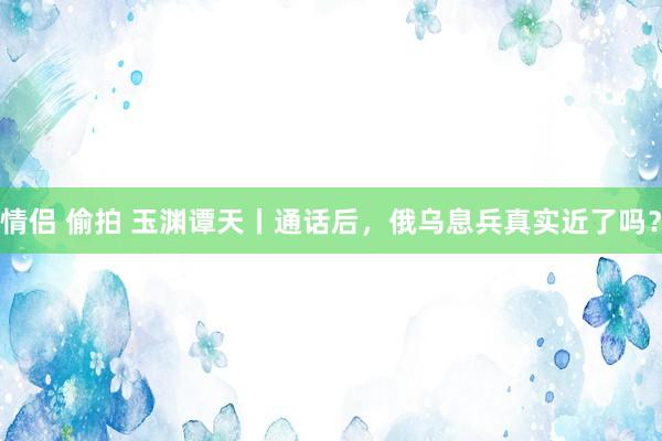 情侣 偷拍 玉渊谭天丨通话后，俄乌息兵真实近了吗？